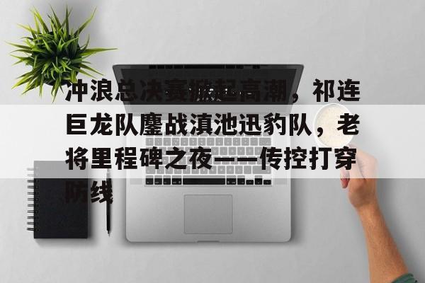 冲浪总决赛掀起高潮，祁连巨龙队鏖战滇池迅豹队，老将里程碑之夜——传控打穿防线(鏖战淮海气吞万里如虎)-米乐官方入口